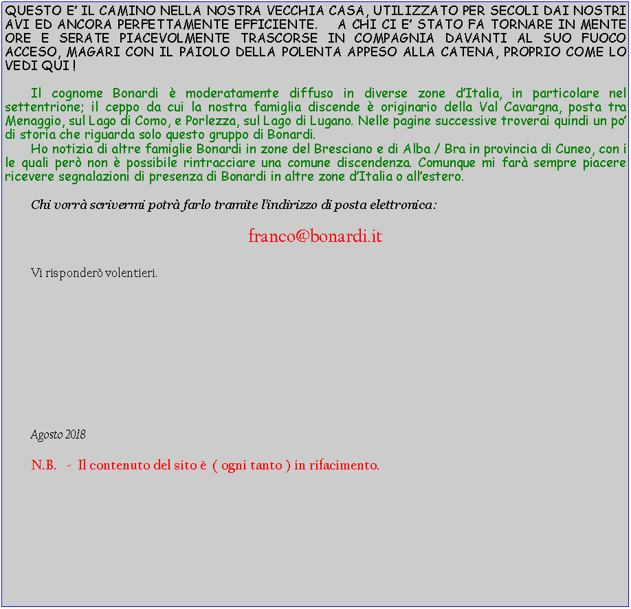 Casella di testo: QUESTO E IL CAMINO NELLA NOSTRA VECCHIA CASA, UTILIZZATO PER SECOLI DAI NOSTRI AVI ED ANCORA PERFETTAMENTE EFFICIENTE.    A CHI CI E STATO FA TORNARE IN MENTE ORE E SERATE PIACEVOLMENTE TRASCORSE IN COMPAGNIA DAVANTI AL SUO FUOCO ACCESO, MAGARI CON IL PAIOLO DELLA POLENTA APPESO ALLA CATENA, PROPRIO COME LO VEDI QUI !	Il cognome Bonardi  moderatamente diffuso in diverse zone dItalia, in particolare nel settentrione; il ceppo da cui la nostra famiglia discende  originario della Val Cavargna, posta tra Menaggio, sul Lago di Como, e Porlezza, sul Lago di Lugano. Nelle pagine successive troverai quindi un po di storia che riguarda solo questo gruppo di Bonardi.	Ho notizia di altre famiglie Bonardi in zone del Bresciano e di Alba / Bra in provincia di Cuneo, con i le quali per non  possibile rintracciare una comune discendenza. Comunque mi far sempre piacere ricevere segnalazioni di presenza di Bonardi in altre zone dItalia o allestero.	Chi vorr scrivermi potr farlo tramite lindirizzo di posta elettronica:franco@bonardi.it 	Vi risponder volentieri.						Agosto 2018	N.B.   -  Il contenuto del sito   ( ogni tanto ) in rifacimento.